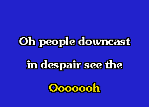 Oh people downcast

in despair see the

Ooooooh