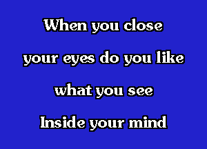 When you close

your eyes do you like

what you see

Inside your mind