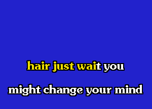 hair just wait you

might change your mind