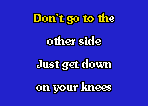 Don't go to the
other side

Just get down

on your knees