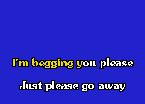 I'm begging you please

Just please go away