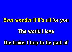 Ever wonder if it's all for you

The world I love

the trains l hop to be part of