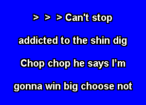 r t' r Can't stop

addicted to the shin dig

Chop chop he says Pm

gonna win big choose not