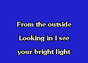 From the outside

Looking in I see

your bright light