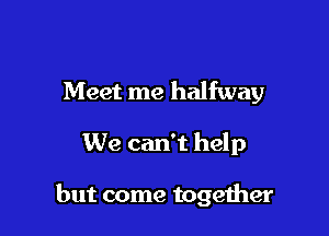 Meet me halfway

We can't help

but come together