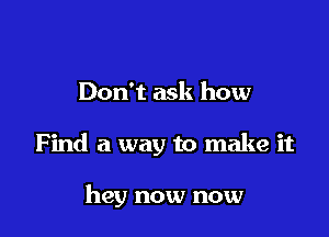 Don't ask how

Find a way to make it

hey now now