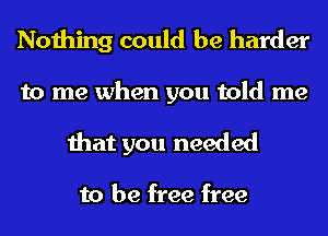 Nothing could be harder

to me when you told me
that you needed

to be free free