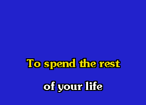To spend the rest

of your life