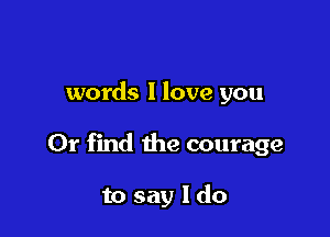 words 1 love you

Or find the courage

to say I do