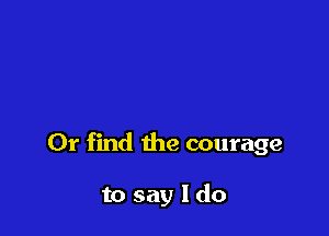 Or find the courage

to say I do