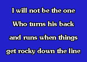 I will not be the one
Who turns his back
and runs when things

get rocky down the line