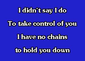 I didn't say I do

To take control of you

1 have no chains

to hold you down