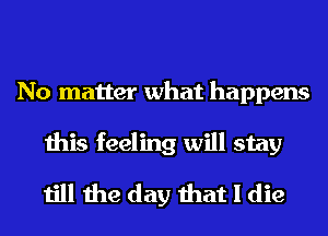 No matter what happens
this feeling will stay
till the day that I die