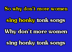 So why don't more women
sing honky tonk songs
Why don't more women

sing honky tonk songs