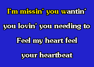 I'm missin' you wantin'
you lovin' you needing to
Feel my heart feel

your heartbeat