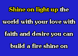 Shine on light up the
world with your love with
faith and desire you can

build a fire shine on