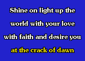 Shine on light up the
world with your love
with faith and desire you

at the crack of dawn