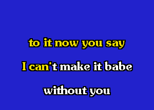 to it now you say

I can't make it babe

without you