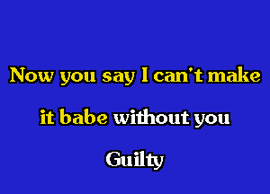 Now you say I can't make

it babe without you

Guilty