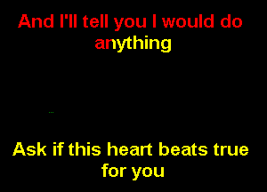 And I'll tell you I would do
anything

Ask if this heart beats true
for you