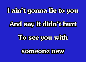 I ain't gonna lie to you
And say it didn't hurt
To see you with

someone new