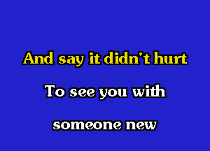 And say it didn't hurt

To see you with

someone new