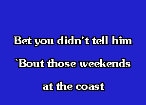 Bet you didn't tell him

Bout those weekends

at the coast