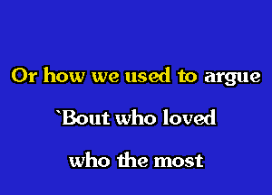 Or how we used to argue

Bout who loved

who the most