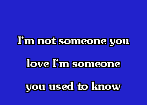 I'm not someone you

love I'm someone

you used to know