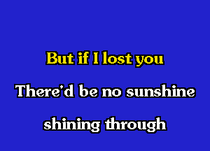 But if I lost you

There'd be no sunshine

shining through