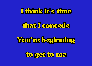 lthink it's time

that I concede

You're beginning

to get to me