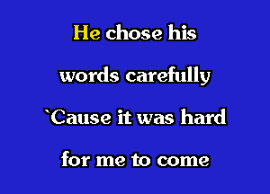 He chose his

words carefully

Cause it was hard

for me to come