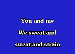 You and me

We sweat and

sweat and strain