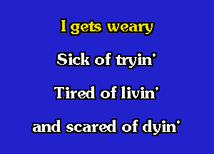 Igets weary
Sick of tryin'
Tired of livin'

and scared of dyin'