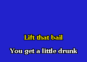 Lift that bail

You get a litde drunk