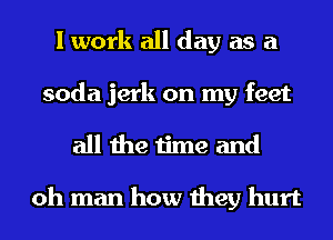 I work all day as a
soda jerk on my feet
all the time and

oh man how they hurt