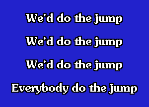 We'd do the jump
We'd do the jump
We'd do the jump

Everybody do me jump
