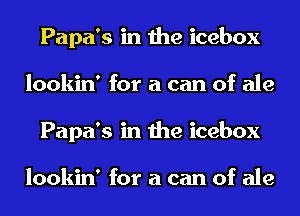 Papa's in the icebox
lookin' for a can of ale
Papa's in the icebox

lookin' for a can of ale