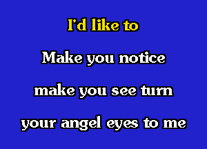 I'd like to
Make you notice

make you see turn

your angel eyes to me