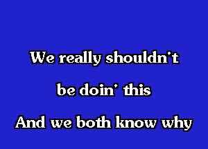 We really shouldn't
be doin' this

And we both know why