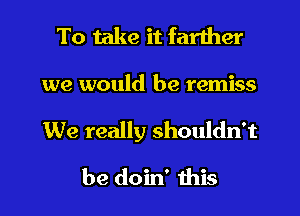 To take it farther

we would be remiss

We really shouldn't

be doin' ibis