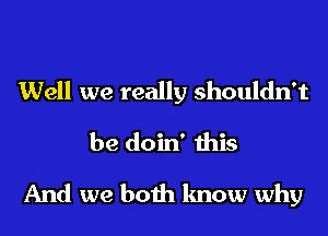 Well we really shouldn't
be doin' this
And we both know why