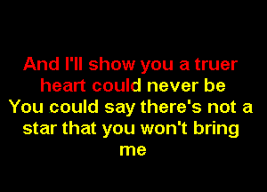 And I'll show you a truer
heart could never be
You .could say there's not a
star that you won't bring
me