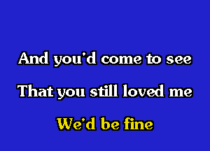 And you'd come to see

That you still loved me

We'd be fine