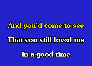 And you'd come to see

That you still loved me

In a good time