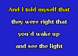 And I told myself that
they were right that
you'd wake up

and see the light