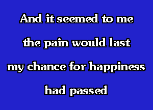 And it seemed to me
the pain would last

my chance for happiness

had passed