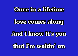 Once in a lifetime
love coma along
And I know it's you

that I'm waitin' on