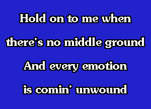 Hold on to me when
there's no middle ground
And every emotion

is comin' unwound