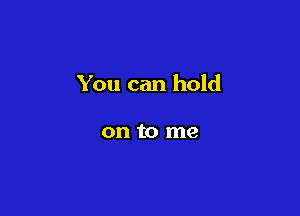 You can hold

on to me